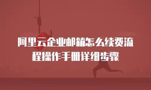 阿里云企业邮箱怎么续费流程操作手册详细步骤