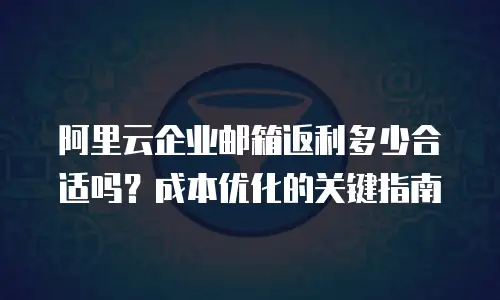 阿里云企业邮箱返利多少合适吗？成本优化的关键指南