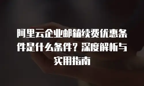 阿里云企业邮箱续费优惠条件是什么条件？深度解析与实用指南