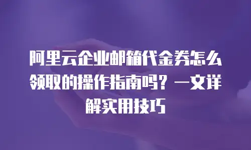 阿里云企业邮箱代金券怎么领取的操作指南吗？一文详解实用技巧