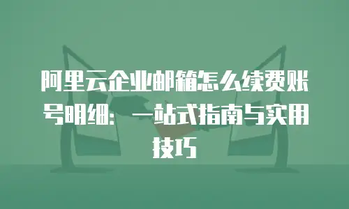 阿里云企业邮箱怎么续费账号明细：一站式指南与实用技巧