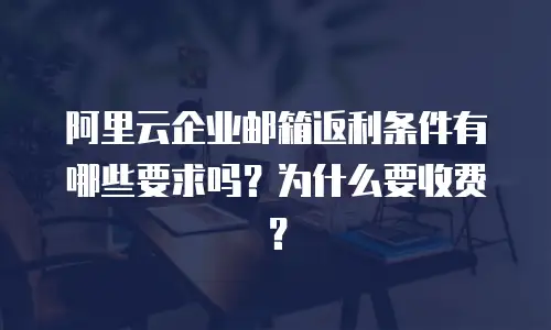阿里云企业邮箱返利条件有哪些要求吗？为什么要收费？