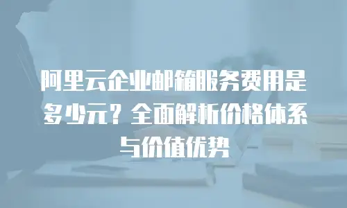 阿里云企业邮箱服务费用是多少元？全面解析价格体系与价值优势