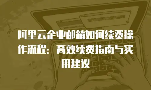 阿里云企业邮箱如何续费操作流程：高效续费指南与实用建议