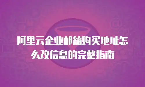 阿里云企业邮箱购买地址怎么改信息的完整指南
