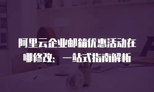 阿里云企业邮箱优惠活动在哪修改：一站式指南解析