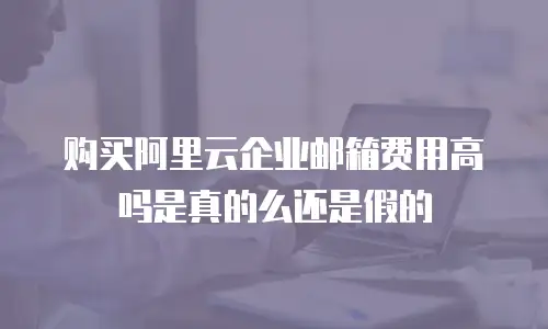 购买阿里云企业邮箱费用高吗是真的么还是假的