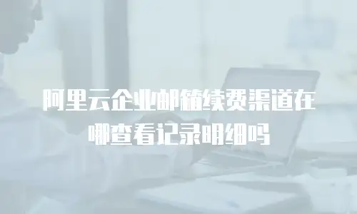 阿里云企业邮箱续费渠道在哪查看记录明细吗