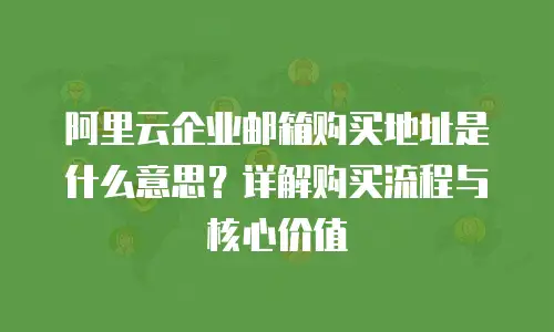 阿里云企业邮箱购买地址是什么意思？详解购买流程与核心价值