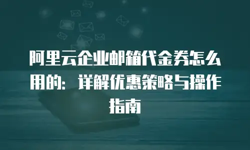 阿里云企业邮箱代金券怎么用的：详解优惠策略与操作指南