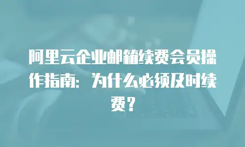 阿里云企业邮箱续费会员操作指南：为什么必须及时续费？