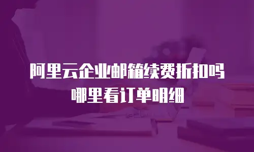 阿里云企业邮箱续费折扣吗哪里看订单明细