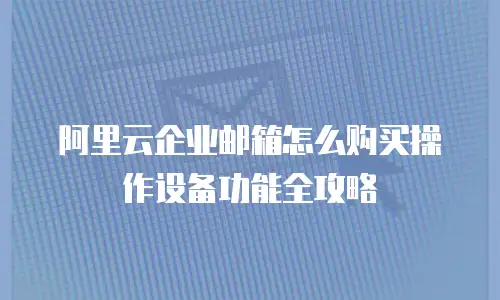 阿里云企业邮箱怎么购买操作设备功能全攻略