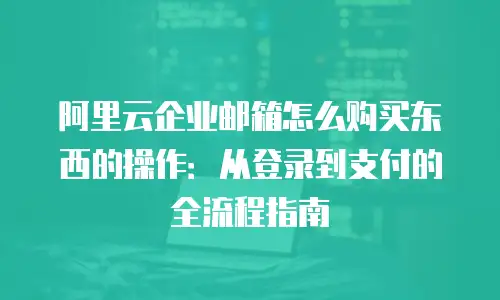 阿里云企业邮箱怎么购买东西的操作：从登录到支付的全流程指南