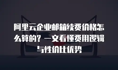 阿里云企业邮箱续费价格怎么算的？一文看懂费用逻辑与性价比优势