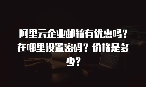 阿里云企业邮箱有优惠吗？在哪里设置密码？价格是多少？