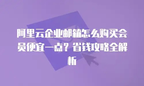阿里云企业邮箱怎么购买会员便宜一点？省钱攻略全解析
