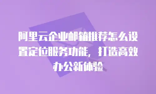 阿里云企业邮箱推荐怎么设置定位服务功能，打造高效办公新体验