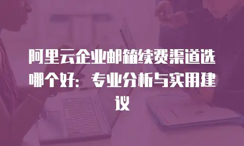 阿里云企业邮箱续费渠道选哪个好：专业分析与实用建议