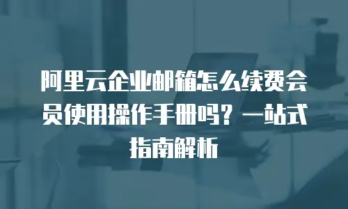 阿里云企业邮箱怎么续费会员使用操作手册吗?一站式指南解析