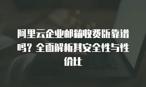 阿里云企业邮箱收费版靠谱吗？全面解析其安全性与性价比
