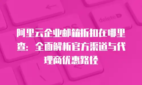阿里云企业邮箱折扣在哪里查：全面解析官方渠道与代理商优惠路径