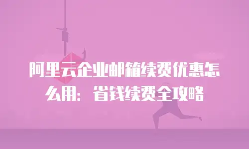 阿里云企业邮箱续费优惠怎么用：省钱续费全攻略