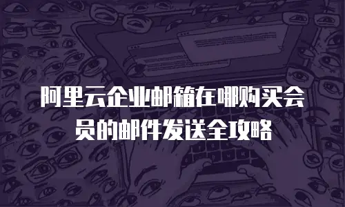 阿里云企业邮箱在哪购买会员的邮件发送全攻略