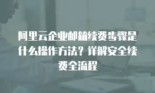阿里云企业邮箱续费步骤是什么操作方法?详解安全续费全流程