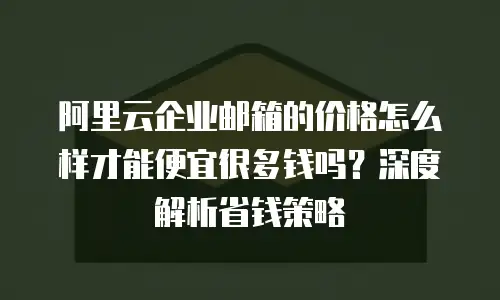 阿里云企业邮箱的价格怎么样才能便宜很多钱吗？深度解析省钱策略