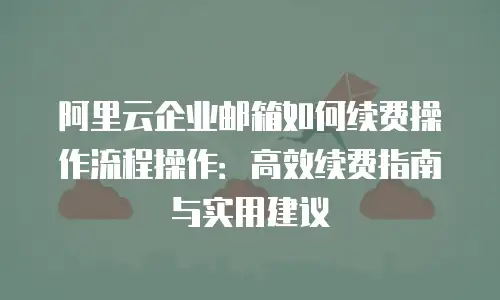 阿里云企业邮箱如何续费操作流程操作：高效续费指南与实用建议