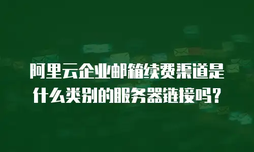 阿里云企业邮箱续费渠道是什么类别的服务器链接吗?