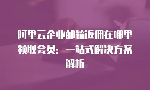 阿里云企业邮箱返佣在哪里领取会员：一站式解决方案解析