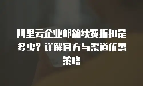 阿里云企业邮箱续费折扣是多少?详解官方与渠道优惠策略