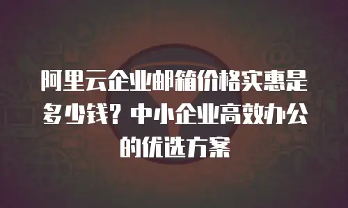 阿里云企业邮箱价格实惠是多少钱？中小企业高效办公的优选方案