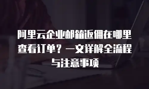 阿里云企业邮箱返佣在哪里查看订单？一文详解全流程与注意事项