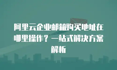 阿里云企业邮箱购买地址在哪里操作?一站式解决方案解析