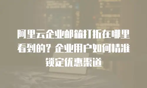 阿里云企业邮箱打折在哪里看到的？企业用户如何精准锁定优惠渠道
