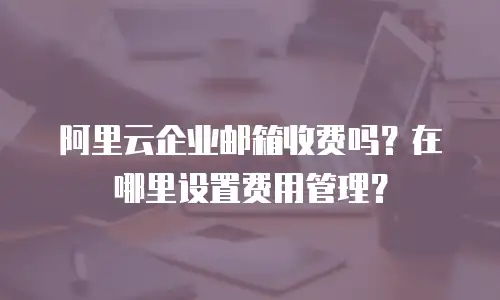 阿里云企业邮箱收费吗？在哪里设置费用管理？