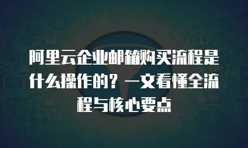 阿里云企业邮箱购买流程是什么操作的？一文看懂全流程与核心要点
