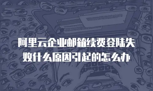 阿里云企业邮箱续费登陆失败什么原因引起的怎么办