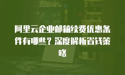 阿里云企业邮箱续费优惠条件有哪些?深度解析省钱策略