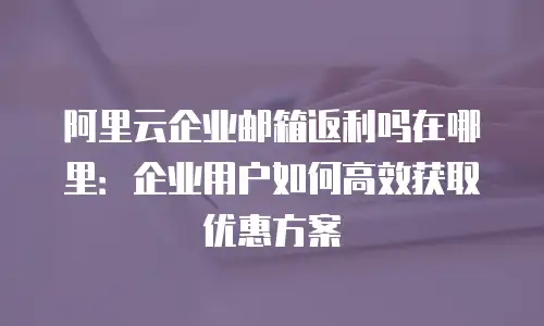 阿里云企业邮箱返利吗在哪里：企业用户如何高效获取优惠方案