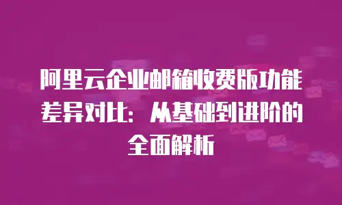 阿里云企业邮箱收费版功能差异对比：从基础到进阶的全面解析