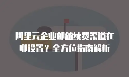 阿里云企业邮箱续费渠道在哪设置？全方位指南解析