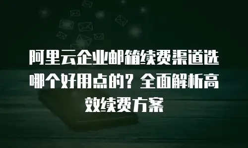 阿里云企业邮箱续费渠道选哪个好用点的？全面解析高效续费方案