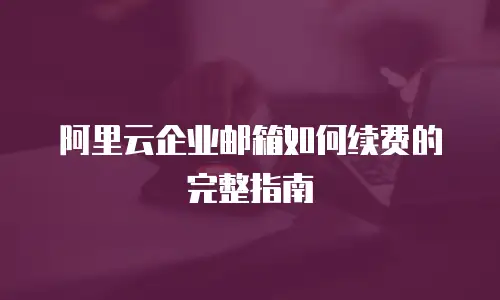 阿里云企业邮箱如何续费的完整指南