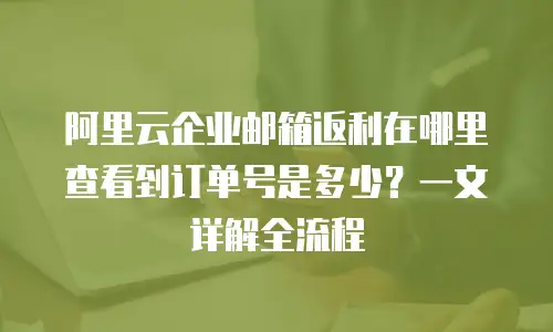 阿里云企业邮箱返利在哪里查看到订单号是多少？一文详解全流程