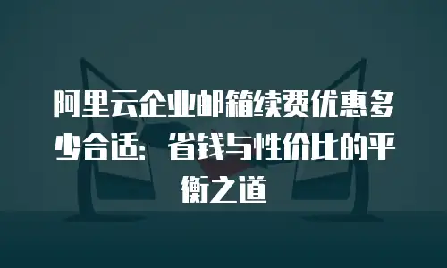阿里云企业邮箱续费优惠多少合适：省钱与性价比的平衡之道