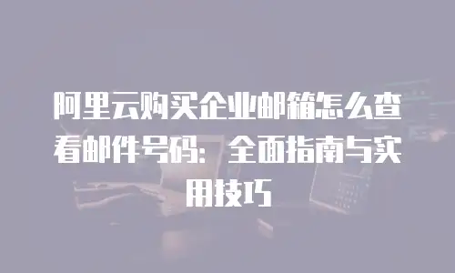 阿里云购买企业邮箱怎么查看邮件号码：全面指南与实用技巧
